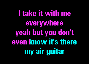 I take it with me
everywhere

yeah but you don't
even know it's there
my air guitar