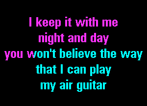 I keep it with me
night and day

you won't believe the way
that I can play
my air guitar