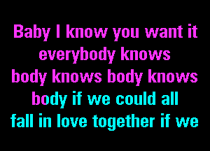 Baby I know you want it
everybody knows
body knows body knows
body if we could all
fall in love together if we