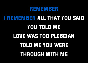REMEMBER
I REMEMBER ALL THAT YOU SAID
YOU TOLD ME
LOVE WAS T00 PLEBEIAH
TOLD ME YOU WERE
THROUGH WITH ME