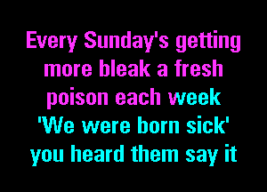 Every Sunday's getting
more bleak a fresh
poison each week

'We were born sick'
you heard them say it