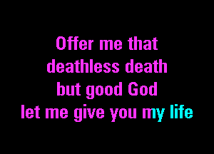 Offer me that
deathless death

but good God
let me give you my life