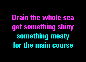 Drain the whole sea
get something shiny
something meaty
for the main course