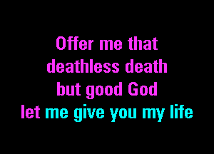 Offer me that
deathless death

but good God
let me give you my life