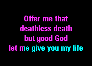 Offer me that
deathless death

but good God
let me give you my life