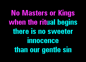 No Masters or Kings
when the ritual begins
there is no sweeter
innocence
than our gentle sin