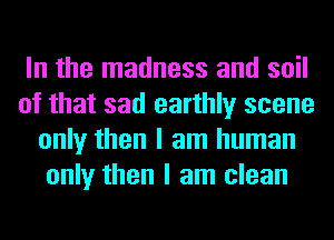 In the madness and soil
of that sad earthly scene
only then I am human
only then I am clean