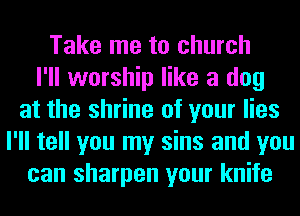 Take me to church
I'll worship like a dog
at the shrine of your lies
I'll tell you my sins and you
can sharpen your knife