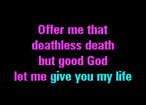 Offer me that
deathless death

but good God
let me give you my life