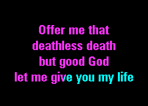 Offer me that
deathless death

but good God
let me give you my life