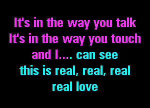 It's in the way you talk
It's in the way you touch

and I.... can see
this is real. real, real
real love