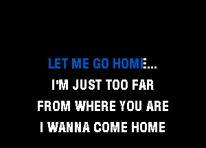 LET ME GO HOME...
I'M JUST T00 FAR
FROM WHERE YOU ARE

I WANNA COME HOME l