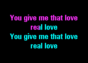 You give me that love
real love

You give me that love
real love