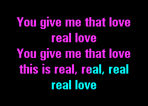 You give me that love
real love

You give me that love
this is real. real, real
real love