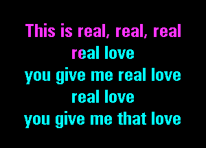 This is real. real, real
real love

you give me real love
real love
you give me that love