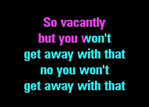 So vacantly
but you won't

get away with that
no you won't
get away with that