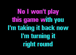 No I won't play
this game with you

I'm taking it back now
I'm turning it
right round