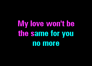 My love won't be

the same for you
no more