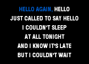 HELLO AGAIN, HELLO
JUST CALLED TO SAY HELLO
I COULDN'T SLEEP
AT ALL TONIGHT
AND I KNOW IT'S LATE
BUT I COULDN'T WAIT
