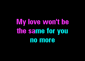 My love won't be

the same for you
no more