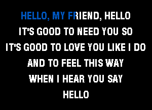 HELLO, MY FRIEND, HELLO
IT'S GOOD TO NEED YOU SO
IT'S GOOD TO LOVE YOU LIKE I DO
AND TO FEEL THIS WAY
WHEN I HEAR YOU SAY
HELLO