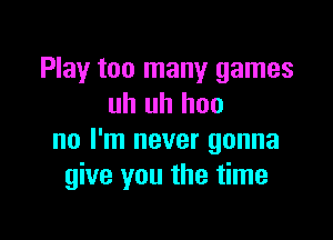 Play too many games
uh uh hoo

no I'm never gonna
give you the time