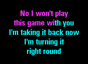 No I won't play
this game with you

I'm taking it back now
I'm turning it
right round