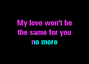 My love won't be

the same for you
no more