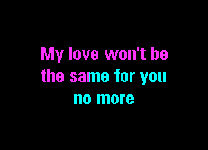 My love won't be

the same for you
no more