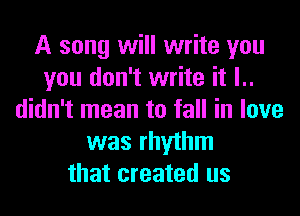 A song will write you
you don't write it l..
didn't mean to fall in love
was rhythm
that created us