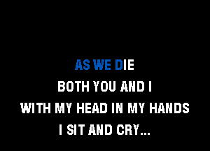 AS WE DIE

BOTH YOU MID l
WITH MY HEAD IN MY HANDS
I SIT AND CRY...