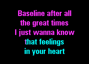 Baseline after all
the great times

I iust wanna know
thatfeeHngs
in your heart