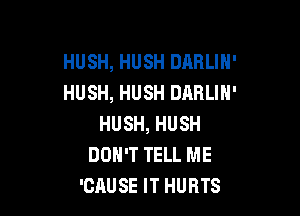 HUSH, HUSH DARLIH'
HUSH, HUSH DARLIN'

HUSH, HUSH
DON'T TELL ME
'CAUSE IT HURTS