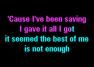 'Cause I've been saving
I gave it all I got

it seemed the best of me
is not enough