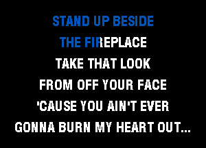 STAND UP BESIDE
THE FIREPLACE
TAKE THAT LOOK
FROM OFF YOUR FACE
'CAUSE YOU AIN'T EVER
GONNA BURN MY HEART OUT...