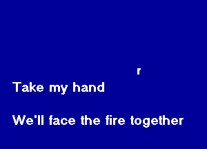 Take my hand

We'll face the fire together