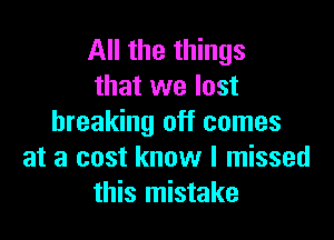 All the things
that we lost

breaking off comes
at a cost know I missed
this mistake
