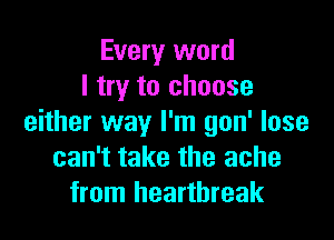 Every word
I try to choose

either way I'm gon' lose
can't take the ache
from heartbreak