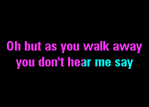 Oh but as you walk away

you don't hear me say