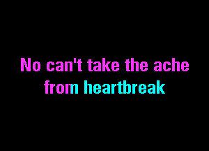 No can't take the ache

from heartbreak