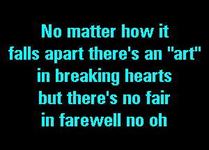 No matter how it
falls apart there's an art
in breaking hearts
but there's no fair
in farewell no oh