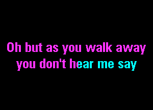 Oh but as you walk away

you don't hear me say