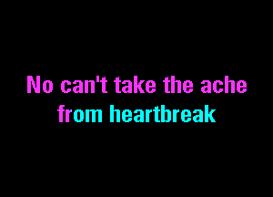 No can't take the ache

from heartbreak