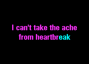 I can't take the ache

from heartbreak