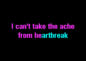 I can't take the ache

from heartbreak