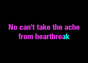 No can't take the ache

from heartbreak