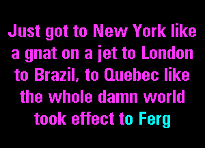 Just got to New York like
a gnat on a iet to London
to Brazil, to Quebec like
the whole damn world
took effect to Ferg