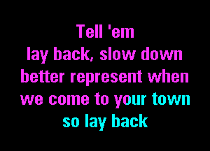 Tell 'em
lay back, slow down

better represent when
we come to your town
so lay back