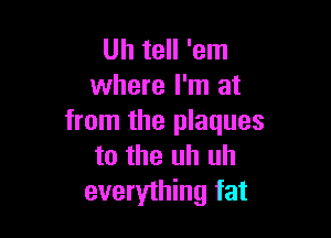 Uh tell 'em
where I'm at

from the plaques
to the uh uh
everything fat