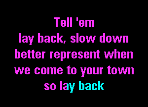 Tell 'em
lay back, slow down

better represent when
we come to your town
so lay back